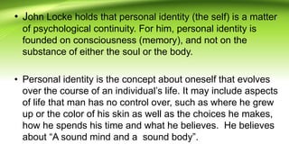 • John Locke holds that personal identity (the self) is a matter
of psychological continuity. For him, personal identity is
founded on consciousness (memory), and not on the
substance of either the soul or the body.
• Personal identity is the concept about oneself that evolves
over the course of an individual’s life. It may include aspects
of life that man has no control over, such as where he grew
up or the color of his skin as well as the choices he makes,
how he spends his time and what he believes. He believes
about “A sound mind and a sound body”.
 