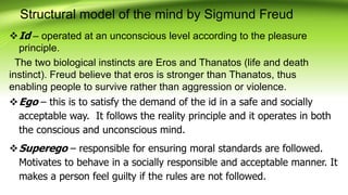 Structural model of the mind by Sigmund Freud
Id – operated at an unconscious level according to the pleasure
principle.
The two biological instincts are Eros and Thanatos (life and death
instinct). Freud believe that eros is stronger than Thanatos, thus
enabling people to survive rather than aggression or violence.
Ego – this is to satisfy the demand of the id in a safe and socially
acceptable way. It follows the reality principle and it operates in both
the conscious and unconscious mind.
Superego – responsible for ensuring moral standards are followed.
Motivates to behave in a socially responsible and acceptable manner. It
makes a person feel guilty if the rules are not followed.
 