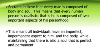 Socrates believe that every man is composed of
body and soul. This means that every human
person is dualistic, that is he is composed of two
important aspects of his personhood.
This means all individuals have an imperfect,
impermanent aspect to him, and the body, while
maintaining that there is also a soul that is perfect
and permanent.
 