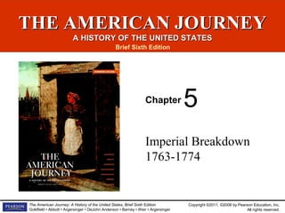 Copyright ©2011, ©2008 by Pearson Education, Inc.
All rights reserved.
The American Journey: A History of the United States, Brief Sixth Edition
Goldfield • Abbott • Argersinger • DeJohn Anderson • Barney • Weir • Argersinger
THE AMERICAN JOURNEYTHE AMERICAN JOURNEY
A HISTORY OF THE UNITED STATESA HISTORY OF THE UNITED STATES
Brief Sixth Edition
Chapter
Imperial Breakdown
1763-1774
5
 