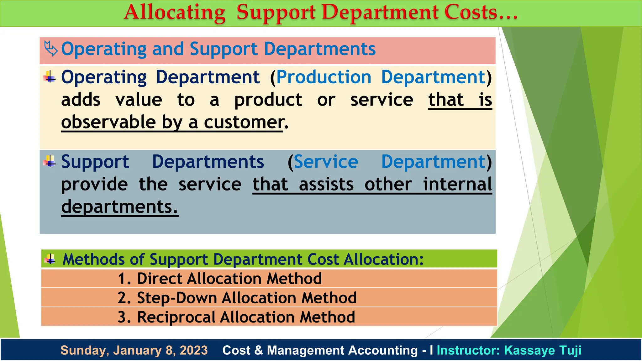 Sunday, January 8, 2023 Cost & Management Accounting - I Instructor: Kassaye Tuji
Operating and Support Departments
Operating Department (Production Department)
adds value to a product or service that is
observable by a customer.
Support Departments (Service Department)
provide the service that assists other internal
departments.
Methods of Support Department Cost Allocation:
1. Direct Allocation Method
2. Step-Down Allocation Method
3. Reciprocal Allocation Method
 