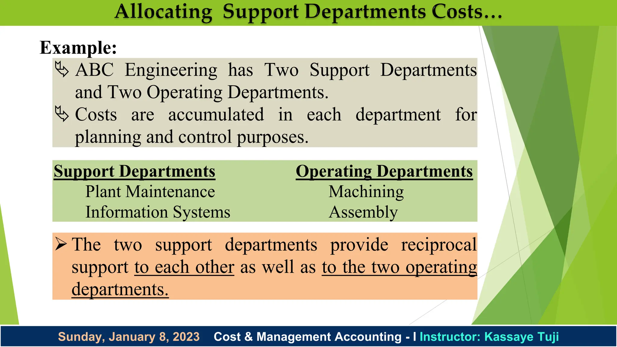 Sunday, January 8, 2023 Cost & Management Accounting - I Instructor: Kassaye Tuji
Example:
 ABC Engineering has Two Support Departments
and Two Operating Departments.
 Costs are accumulated in each department for
planning and control purposes.
Support Departments Operating Departments
Plant Maintenance Machining
Information Systems Assembly
The two support departments provide reciprocal
support to each other as well as to the two operating
departments.
 