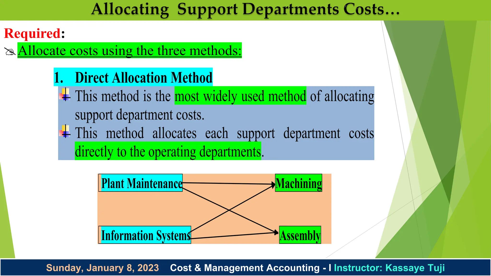 Sunday, January 8, 2023 Cost & Management Accounting - I Instructor: Kassaye Tuji
Required:
Allocate costs using the three methods:
Plant Maintenance Machining
Information Systems Assembly
1. Direct Allocation Method
This method is the most widely used method of allocating
support department costs.
This method allocates each support department costs
directly to the operating departments.
 