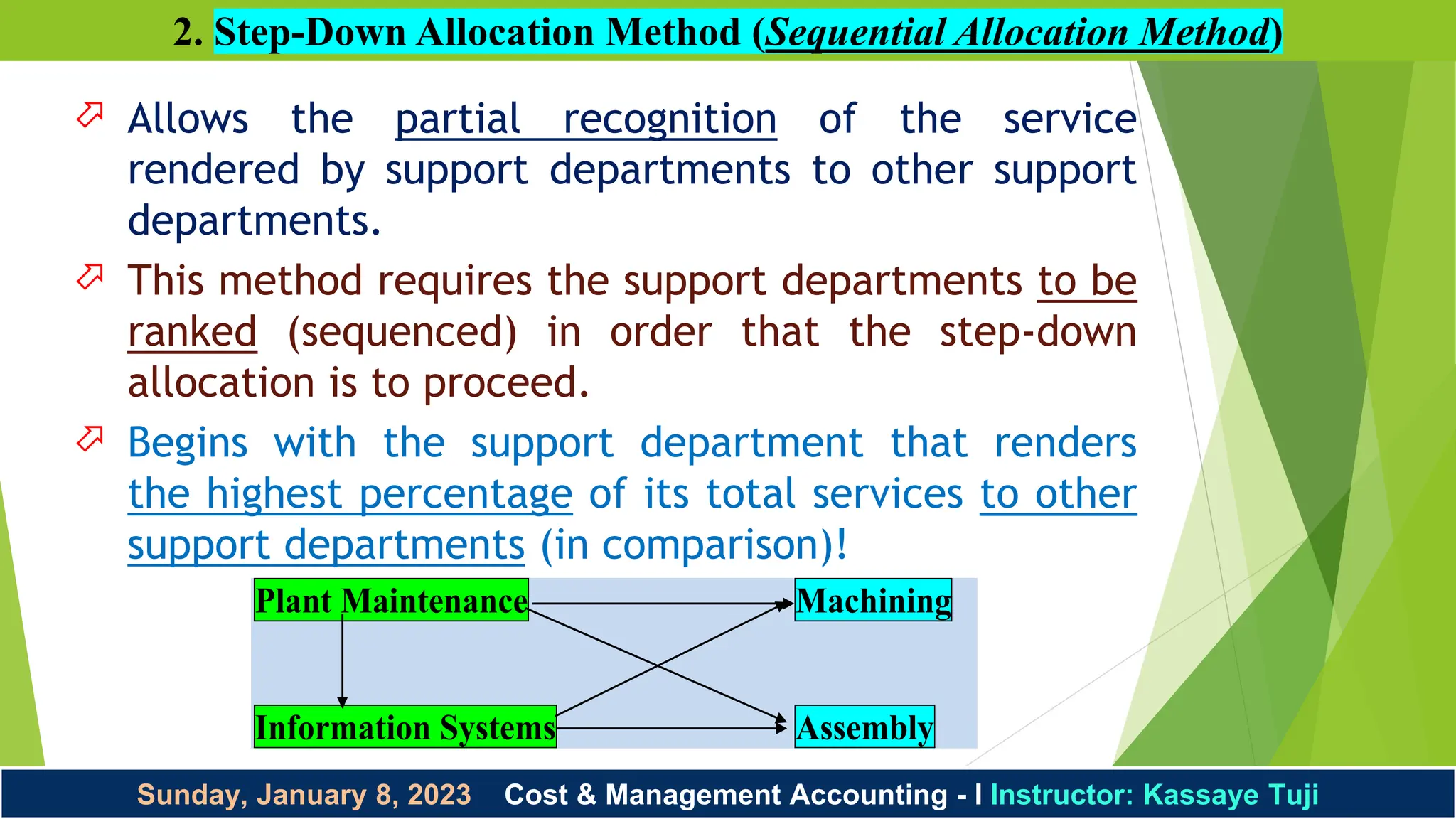 Sunday, January 8, 2023 Cost & Management Accounting - I Instructor: Kassaye Tuji
2. Step-Down Allocation Method (Sequential Allocation Method)
 Allows the partial recognition of the service
rendered by support departments to other support
departments.
 This method requires the support departments to be
ranked (sequenced) in order that the step-down
allocation is to proceed.
 Begins with the support department that renders
the highest percentage of its total services to other
support departments (in comparison)!
Plant Maintenance Machining
Information Systems Assembly
 