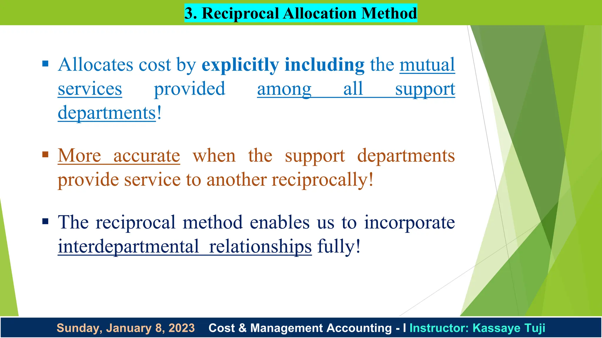 Sunday, January 8, 2023 Cost & Management Accounting - I Instructor: Kassaye Tuji
3. Reciprocal Allocation Method
 Allocates cost by explicitly including the mutual
services provided among all support
departments!
 More accurate when the support departments
provide service to another reciprocally!
 The reciprocal method enables us to incorporate
interdepartmental relationships fully!
 