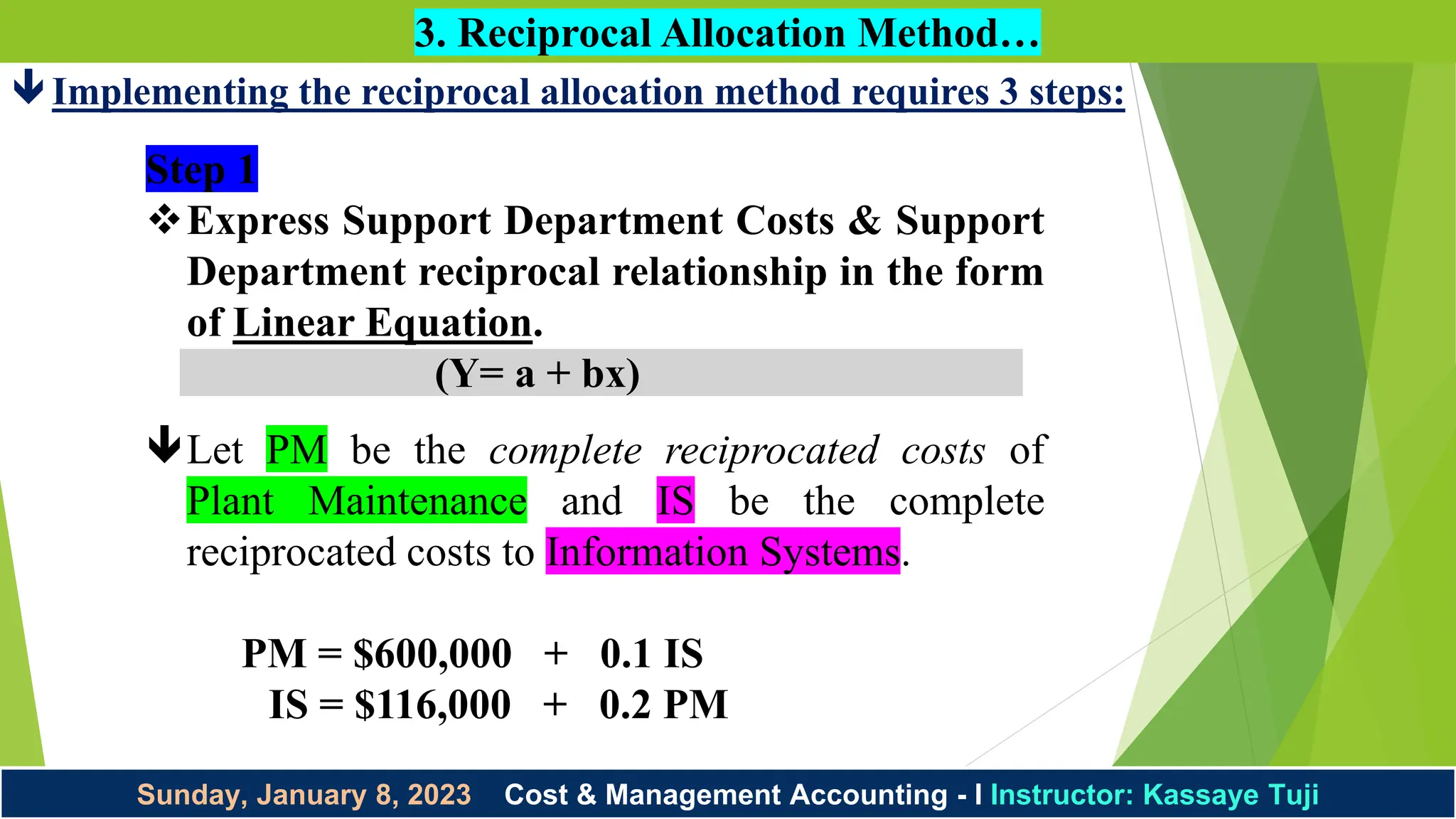Sunday, January 8, 2023 Cost & Management Accounting - I Instructor: Kassaye Tuji
3. Reciprocal Allocation Method…
Implementing the reciprocal allocation method requires 3 steps:
Step 1
Express Support Department Costs & Support
Department reciprocal relationship in the form
of Linear Equation.
(Y= a + bx)
Let PM be the complete reciprocated costs of
Plant Maintenance and IS be the complete
reciprocated costs to Information Systems.
PM = $600,000 + 0.1 IS
IS = $116,000 + 0.2 PM
 
