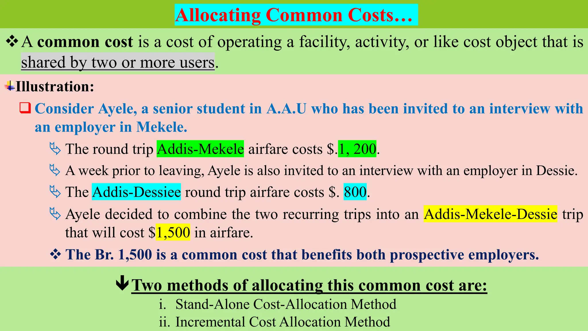 Sunday, January 8, 2023 Cost & Management Accounting - I Instructor: Kassaye Tuji
A common cost is a cost of operating a facility, activity, or like cost object that is
shared by two or more users.
Allocating Common Costs…
Illustration:
 Consider Ayele, a senior student in A.A.U who has been invited to an interview with
an employer in Mekele.
 The round trip Addis-Mekele airfare costs $.1, 200.
 A week prior to leaving, Ayele is also invited to an interview with an employer in Dessie.
 The Addis-Dessiee round trip airfare costs $. 800.
 Ayele decided to combine the two recurring trips into an Addis-Mekele-Dessie trip
that will cost $1,500 in airfare.
 The Br. 1,500 is a common cost that benefits both prospective employers.
Two methods of allocating this common cost are:
i. Stand-Alone Cost-Allocation Method
ii. Incremental Cost Allocation Method
 