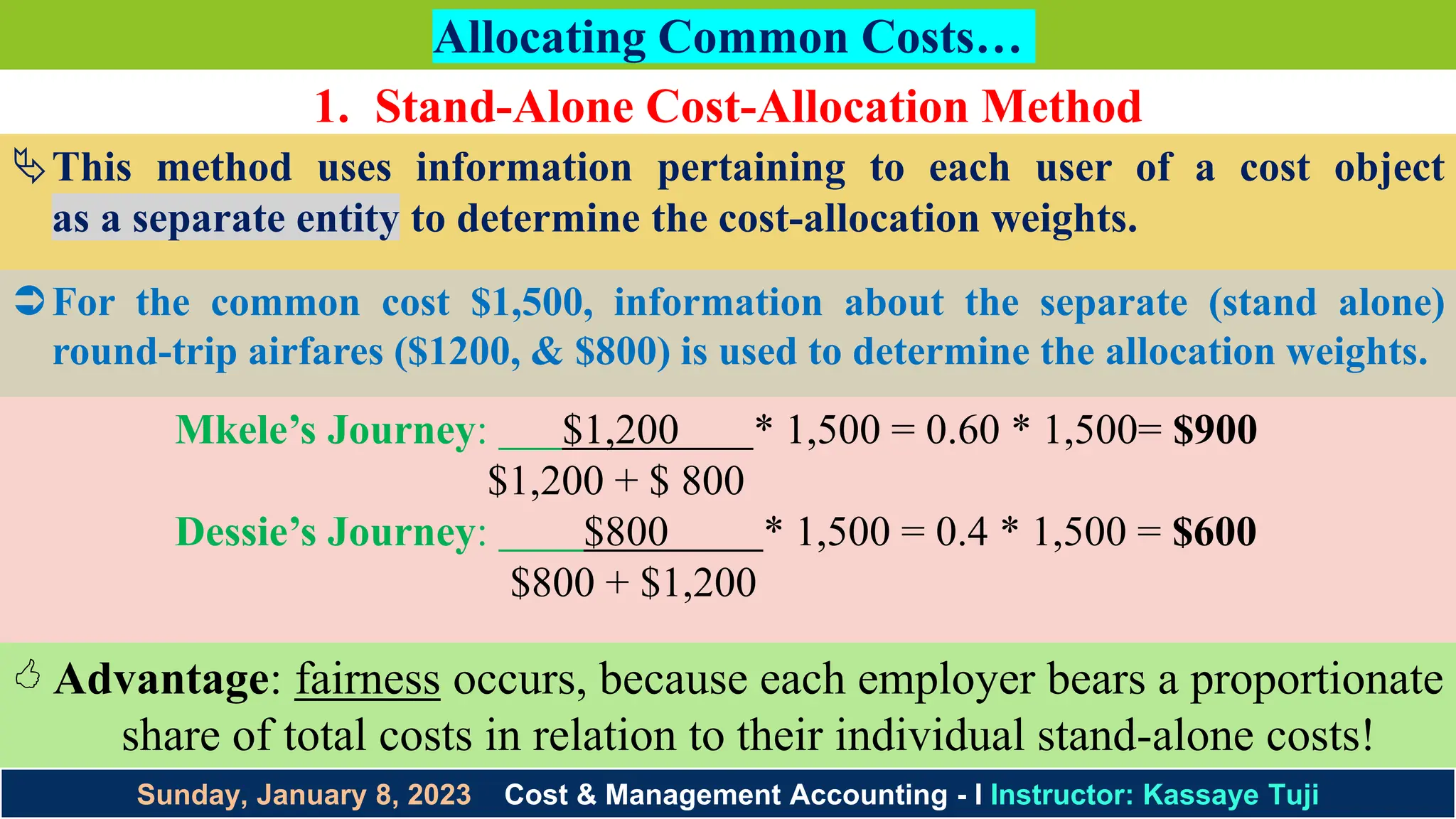 Sunday, January 8, 2023 Cost & Management Accounting - I Instructor: Kassaye Tuji
Allocating Common Costs…
1. Stand-Alone Cost-Allocation Method
This method uses information pertaining to each user of a cost object
as a separate entity to determine the cost-allocation weights.
For the common cost $1,500, information about the separate (stand alone)
round-trip airfares ($1200, & $800) is used to determine the allocation weights.
Mkele’s Journey: $1,200 * 1,500 = 0.60 * 1,500= $900
$1,200 + $ 800
Dessie’s Journey: $800 * 1,500 = 0.4 * 1,500 = $600
$800 + $1,200
 Advantage: fairness occurs, because each employer bears a proportionate
share of total costs in relation to their individual stand-alone costs!
 