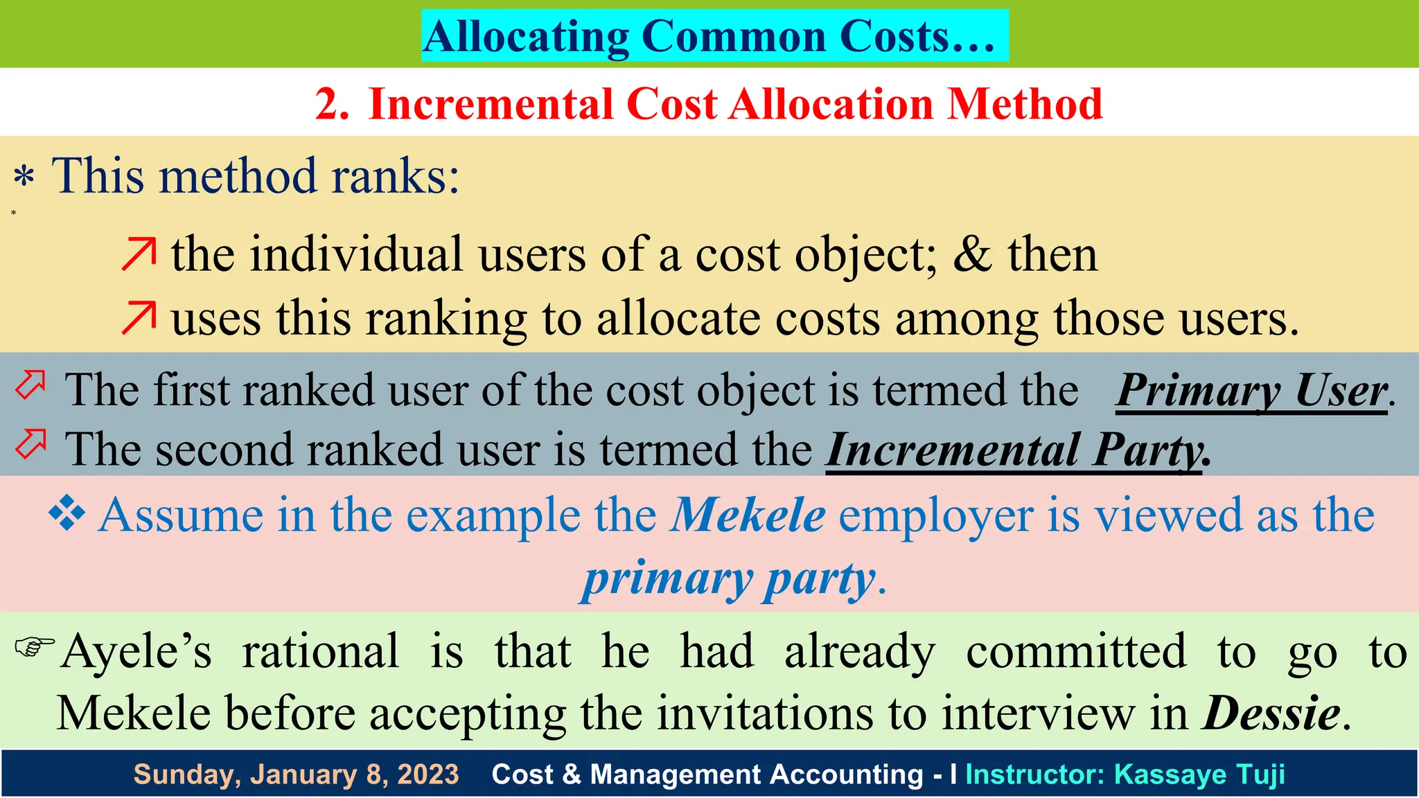 Sunday, January 8, 2023 Cost & Management Accounting - I Instructor: Kassaye Tuji
Allocating Common Costs…
2. Incremental Cost Allocation Method
 This method ranks:

↗the individual users of a cost object; & then
↗uses this ranking to allocate costs among those users.
 The first ranked user of the cost object is termed the Primary User.
 The second ranked user is termed the Incremental Party.
Assume in the example the Mekele employer is viewed as the
primary party.
Ayele’s rational is that he had already committed to go to
Mekele before accepting the invitations to interview in Dessie.
 