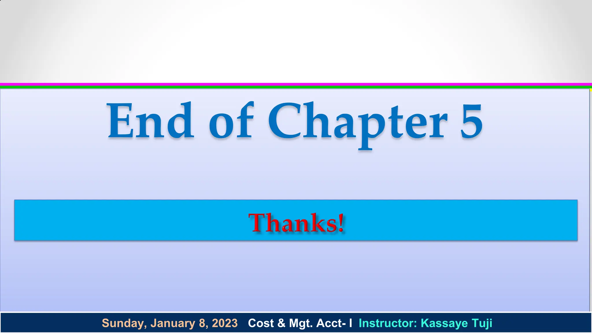 ©2003 Prentice Hall Business Publishing, Cost Accounting 11/e, Horngren/Datar/Foster
©2003 Prentice Hall Business Publishing, Cost Accounting 11/e, Horngren/Datar/Foster
End of Chapter 5
1 - 29
Sunday, January 8, 2023 Cost & Mgt. Acct- I Instructor: Kassaye Tuji
 