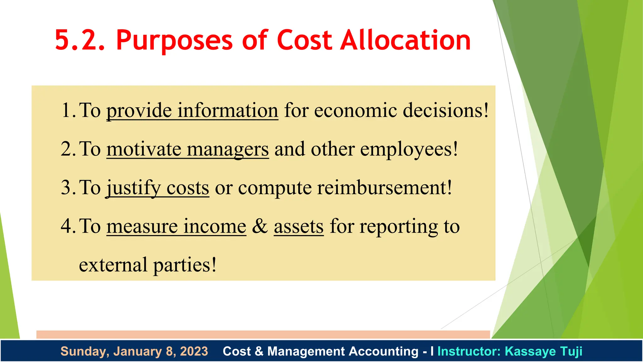 Instructor: Kassaye Tuji 1/8/2023
Sunday, January 8, 2023 Cost & Management Accounting - I Instructor: Kassaye Tuji
1.To provide information for economic decisions!
2.To motivate managers and other employees!
3.To justify costs or compute reimbursement!
4.To measure income & assets for reporting to
external parties!
5.2. Purposes of Cost Allocation
 