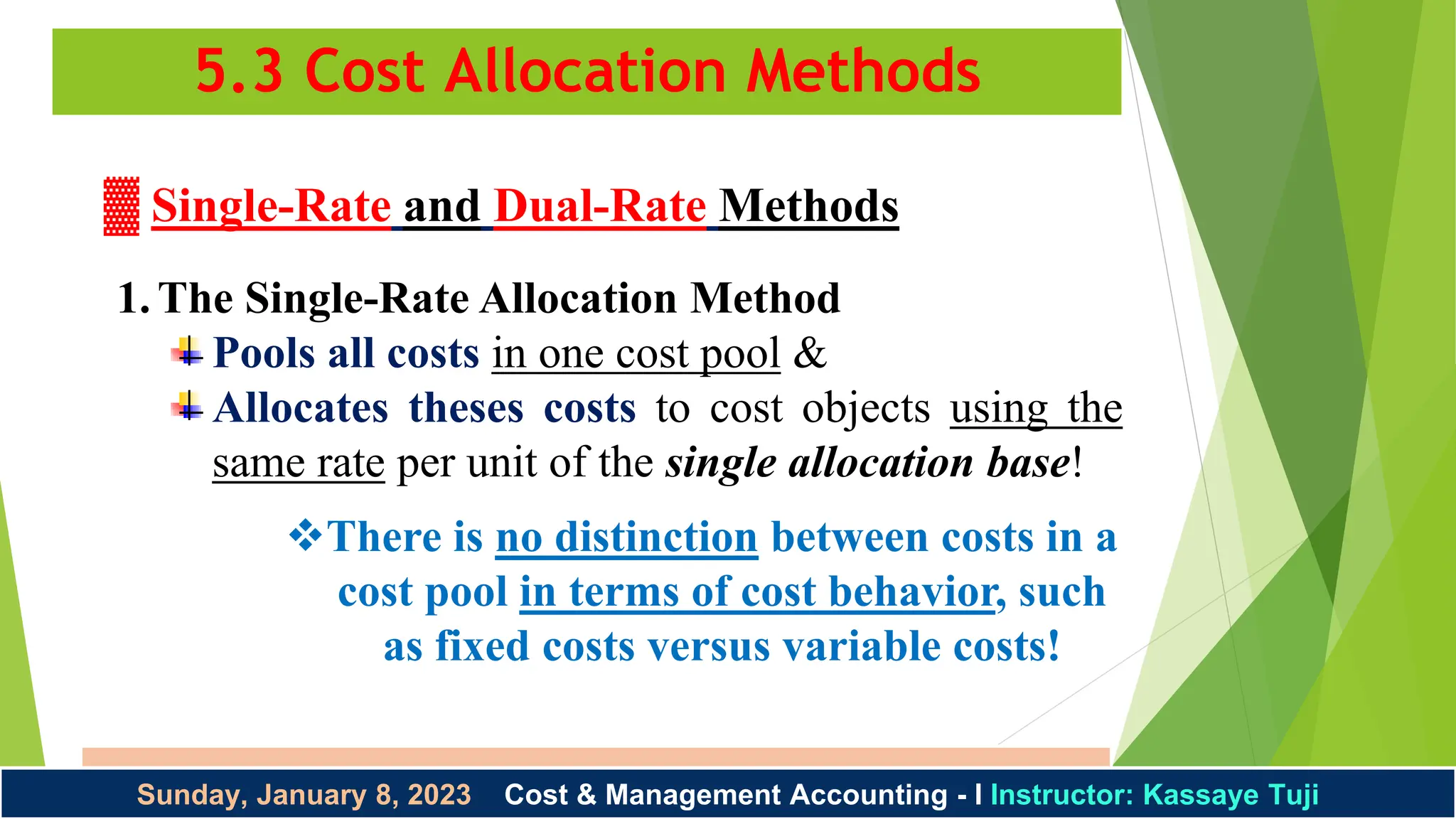 5.3 Cost Allocation Methods
Instructor: Kassaye Tuji 1/8/2023
Sunday, January 8, 2023 Cost & Management Accounting - I Instructor: Kassaye Tuji
▓ Single-Rate and Dual-Rate Methods
1.The Single-Rate Allocation Method
Pools all costs in one cost pool &
Allocates theses costs to cost objects using the
same rate per unit of the single allocation base!
There is no distinction between costs in a
cost pool in terms of cost behavior, such
as fixed costs versus variable costs!
 