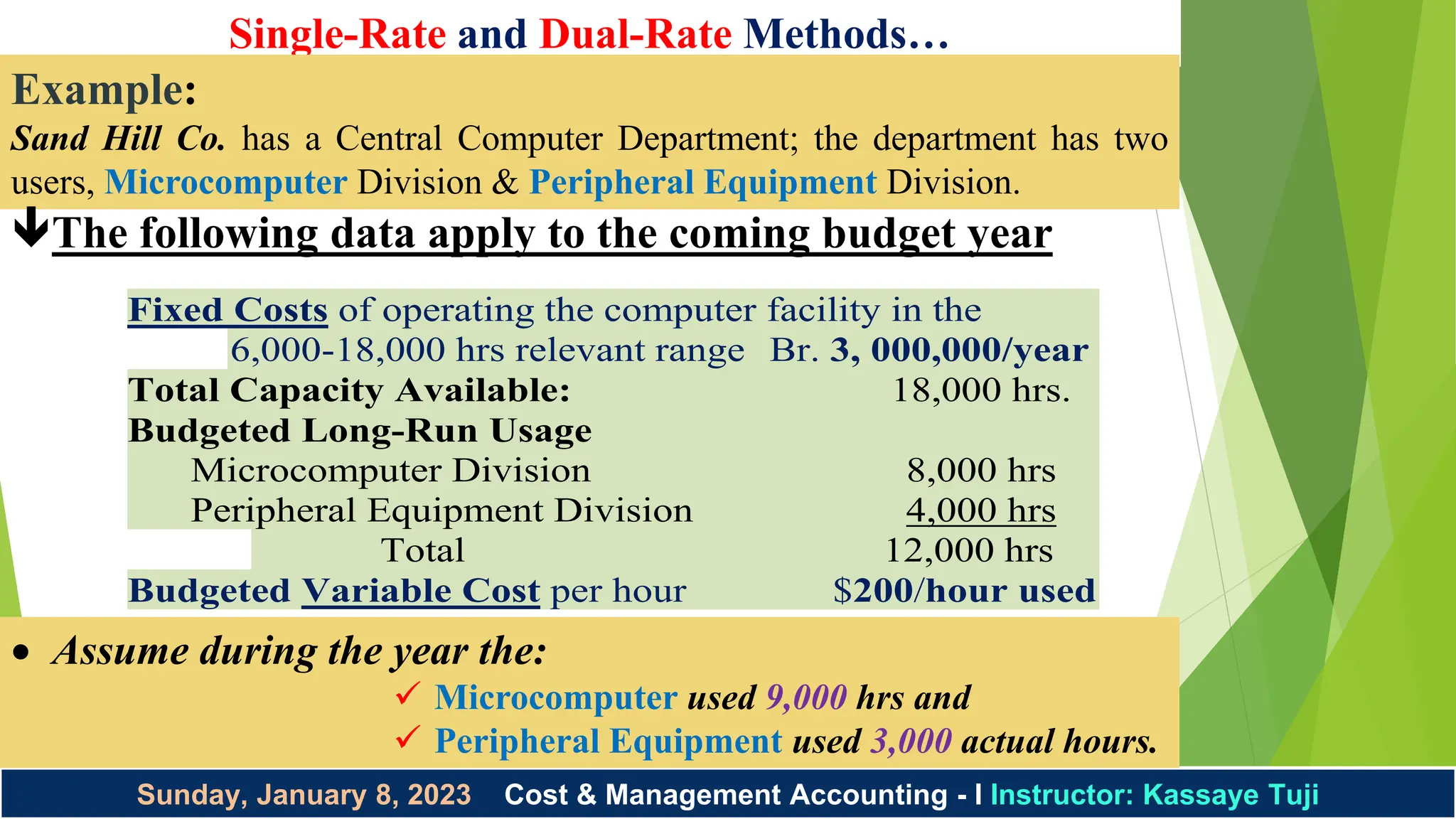 Single-Rate and Dual-Rate Methods…
Instructor: Kassaye Tuji 1/8/2023
Sunday, January 8, 2023 Cost & Management Accounting - I Instructor: Kassaye Tuji
Example:
Sand Hill Co. has a Central Computer Department; the department has two
users, Microcomputer Division & Peripheral Equipment Division.
The following data apply to the coming budget year
Fixed Costs of operating the computer facility in the
6,000-18,000 hrs relevant range Br. 3, 000,000/year
Total Capacity Available: 18,000 hrs.
Budgeted Long-Run Usage
Microcomputer Division 8,000 hrs
Peripheral Equipment Division 4,000 hrs
Total 12,000 hrs
Budgeted Variable Cost per hour $200/hour used
 Assume during the year the:
 Microcomputer used 9,000 hrs and
 Peripheral Equipment used 3,000 actual hours.
 