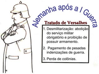 1. Desmilitarização: abolição
do serviço militar
obrigatório e proibição de
possuir armamento.
2. Pagamento de pesadas
indenizações de guerra.
3. Perda de colônias.
Tratado de Versalhes
Tratado de Versalhes
 