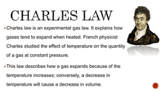 Charles law is an experimental gas law. It explains how
gases tend to expand when heated. French physicist
Charles studied the effect of temperature on the quantity
of a gas at constant pressure.
This law describes how a gas expands because of the
temperature increases; conversely, a decrease in
temperature will cause a decrease in volume.
 