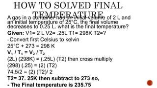 A gas in a container has an initial volume of 2 L and
an initial temperature of 25°C. the final volume
decreases to 0.25 L. what is the final temperature?
Given: V1= 2 L V2= .25L T1= 298K T2=?
- Convert first Celsius to kelvin
25°C + 273 = 298 K
V₁ / T₁ = V₂ / T₂
(2L) (298K) = (.25L) (T2) then cross multiply
(298) (.25) = (2) (T2)
74.5/2 = (2) (T2)/ 2
T2= 37. 25K then subtract to 273 so,
- The Final temperature is 235.75
 