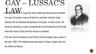  Gay-Lussac’s law is a gas law which states that the pressure exerted
by a gas (of a given mass and kept at a constant volume) varies
directly with the absolute temperature of the gas. In other words, the
pressure exerted by a gas is proportional to the temperature of the gas
when the mass is fixed and the volume is constant.
 This law was formulated by the French chemist Joseph Gay-Lussac in
the year 1808. The mathematical expression of Gay-Lussac’s law can
be written as follows:
 