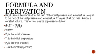 Gay-Lussac’s law implies that the ratio of the initial pressure and temperature is equal
to the ratio of the final pressure and temperature for a gas of a fixed mass kept at a
constant volume. This formula can be expressed as follows:
(P1/T1) = (P2/T2)
Where:
• P1 is the initial pressure
• T1 is the initial temperature
• P2 is the final pressure
• T2 is the final temperature
 
