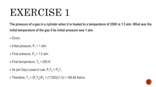 The pressure of a gas in a cylinder when it is heated to a temperature of 250K is 1.5 atm. What was the
initial temperature of the gas if its initial pressure was 1 atm.
 Given,
 Initial pressure, P1 = 1 atm
 Final pressure, P2 = 1.5 atm
 Final temperature, T2 = 250 K
 As per Gay-Lussac’s Law, P1T2 = P2T1
 Therefore, T1 = (P1T2)/P2 = (1*250)/(1.5) = 166.66 Kelvin.
 
