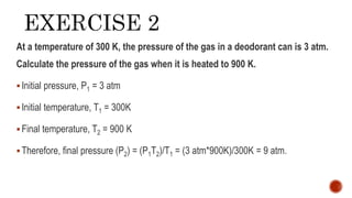 At a temperature of 300 K, the pressure of the gas in a deodorant can is 3 atm.
Calculate the pressure of the gas when it is heated to 900 K.
Initial pressure, P1 = 3 atm
Initial temperature, T1 = 300K
Final temperature, T2 = 900 K
Therefore, final pressure (P2) = (P1T2)/T1 = (3 atm*900K)/300K = 9 atm.
 