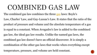The combined gas law combines the three gas laws: Boyle's
Law, Charles' Law, and Gay-Lussac's Law. It states that the ratio of the
product of pressure and volume and the absolute temperature of a gas
is equal to a constant. When Avogadro's law is added to the combined
gas law, the ideal gas law results. Unlike the named gas laws, the
combined gas law doesn't have an official discoverer. It is simply a
combination of the other gas laws that works when everything except
temperature, pressure, and volume are held constant.
 
