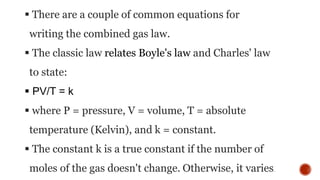  There are a couple of common equations for
writing the combined gas law.
 The classic law relates Boyle's law and Charles' law
to state:
 PV/T = k
 where P = pressure, V = volume, T = absolute
temperature (Kelvin), and k = constant.
 The constant k is a true constant if the number of
moles of the gas doesn't change. Otherwise, it varies.
 