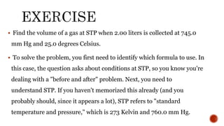  Find the volume of a gas at STP when 2.00 liters is collected at 745.0
mm Hg and 25.0 degrees Celsius.
 To solve the problem, you first need to identify which formula to use. In
this case, the question asks about conditions at STP, so you know you're
dealing with a "before and after" problem. Next, you need to
understand STP. If you haven't memorized this already (and you
probably should, since it appears a lot), STP refers to "standard
temperature and pressure," which is 273 Kelvin and 760.0 mm Hg.
 