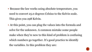 Because the law works using absolute temperature, you
need to convert 25.0 degrees Celsius to the Kelvin scale.
This gives you 298 Kelvin.
 At this point, you can plug the values into the formula and
solve for the unknown. A common mistake some people
make when they're new to this kind of problem is confusing
which numbers go together. It's good practice to identify
the variables. In this problem they are:
 