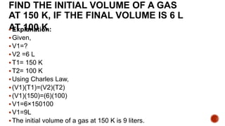 FIND THE INITIAL VOLUME OF A GAS
AT 150 K, IF THE FINAL VOLUME IS 6 L
AT 100 K
Explanation:
Given,
V1=?
V2 =6 L
T1= 150 K
T2= 100 K
Using Charles Law,
(V1)(T1)=(V2)(T2)
(V1)(150)=(6)(100)
V1=6×150100
V1=9L
The initial volume of a gas at 150 K is 9 liters.
 