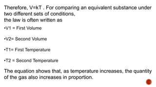Therefore, V=kT . For comparing an equivalent substance under
two different sets of conditions,
the law is often written as
•V1 = First Volume
•V2= Second Volume
•T1= First Temperature
•T2 = Second Temperature
The equation shows that, as temperature increases, the quantity
of the gas also increases in proportion.
 