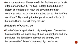 As a consequence, the air inside the flask expands. this is
often our condition 1. The flask is later dipped during a
cistern at temperature. Now, the air within the flask
contracts since the temperature is decreased. this is often
condition 2. By knowing the temperature and volume of
both conditions, we will verify the law.
Limitations of Charles law
Charles’s law is applicable to only ideal gases. Charles law
holds good for real gases only at high temperatures and low
pressures. the connection between the quantity and
temperature isn’t linear in nature at high pressures.
 
