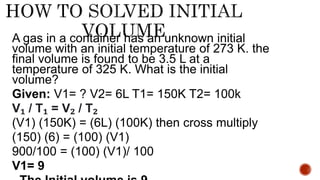 A gas in a container has an unknown initial
volume with an initial temperature of 273 K. the
final volume is found to be 3.5 L at a
temperature of 325 K. What is the initial
volume?
Given: V1= ? V2= 6L T1= 150K T2= 100k
V₁ / T₁ = V₂ / T₂
(V1) (150K) = (6L) (100K) then cross multiply
(150) (6) = (100) (V1)
900/100 = (100) (V1)/ 100
V1= 9
 