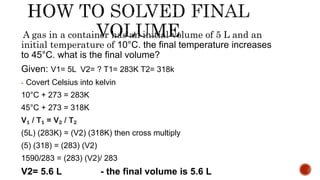 A gas in a container has an initial volume of 5 L and an
initial temperature of 10°C. the final temperature increases
to 45°C. what is the final volume?
Given: V1= 5L V2= ? T1= 283K T2= 318k
- Covert Celsius into kelvin
10°C + 273 = 283K
45°C + 273 = 318K
V₁ / T₁ = V₂ / T₂
(5L) (283K) = (V2) (318K) then cross multiply
(5) (318) = (283) (V2)
1590/283 = (283) (V2)/ 283
V2= 5.6 L - the final volume is 5.6 L
 