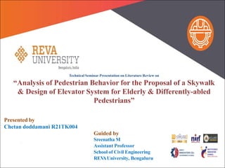Technical Seminar Presentation on Literature Review on
“Analysis of Pedestrian Behavior for the Proposal of a Skywalk
& Design of Elevator System for Elderly & Differently-abled
Pedestrians”
Presented by
Chetan doddamani R21TK004
Guided by
Sreenatha M
Assistant Professor
School of Civil Engineering
REV
AUniversity, Bengaluru
 
