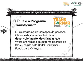 Seja você também um agente transformador da sociedade



  O que é o Programa
  Transformar?

  É um programa de indicação de pessoas
  interessadas em contribuir para o
  desenvolvimento de crianças que
  vivem em regiões de extrema pobreza do
  Brasil, criado pelo ChildFund Brasil -
  Fundo para Crianças.
 