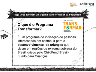 O que é o Programa
Transformar?
É um programa de indicação de pessoas
interessadas em contribuir para o
desenvolvimento de crianças que
vivem em regiões de extrema pobreza do
Brasil, criado pelo ChildFund Brasil -
Fundo para Crianças.
Seja você também um agente transformador da sociedade
 