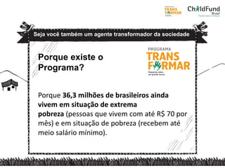 Porque existe o
Programa?
Porque 36,3 milhões de brasileiros ainda
vivem em situação de extrema
pobreza (pessoas que vivem com até R$ 70 por
mês) e em situação de pobreza (recebem até
meio salário mínimo).
Seja você também um agente transformador da sociedade
 