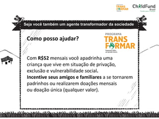 Como posso ajudar?
Com R$52 mensais você apadrinha uma
criança que vive em situação de privação,
exclusão e vulnerabilidade social.
Incentive seus amigos e familiares a se tornarem
padrinhos ou realizarem doações mensais
ou doação única (qualquer valor).
Seja você também um agente transformador da sociedade
 