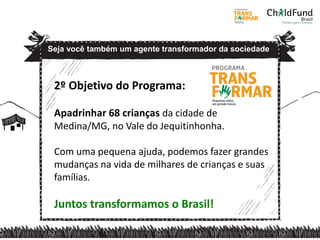 2º Objetivo do Programa:
Apadrinhar 68 crianças da cidade de
Medina/MG, no Vale do Jequitinhonha.
Com uma pequena ajuda, podemos fazer grandes
mudanças na vida de milhares de crianças e suas
famílias.
Juntos transformamos o Brasil!
Seja você também um agente transformador da sociedade
 