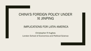 CHINA’S FOREIGN POLICY UNDER
XI JINPING
IMPLICATIONS FOR LATIN AMERICA
Christopher R Hughes
London School of Economics and Political Science
 