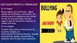 QUÉ HACER FRENTE AL CIBERACOSO
En el hogar:
Busca apoyo en tu familia, algún
adulto de confianza y denuncia. No
sientas pena ni vergüenza de contar
lo que te está pasando, ten por
seguro que te ayudarán a buscar la
salida correcta.
En el colegio:
Puedes denunciar el ciberacoso en
nuestro colegio, en
Dirección/Convivencia Escolar, donde
encontrarás apoyo, contención y
solución para lo que estas pasando.
 