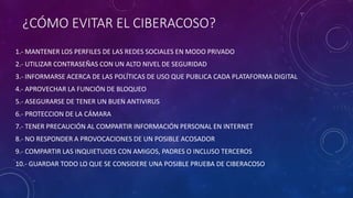 ¿CÓMO EVITAR EL CIBERACOSO?
1.- MANTENER LOS PERFILES DE LAS REDES SOCIALES EN MODO PRIVADO
2.- UTILIZAR CONTRASEÑAS CON UN ALTO NIVEL DE SEGURIDAD
3.- INFORMARSE ACERCA DE LAS POLÍTICAS DE USO QUE PUBLICA CADA PLATAFORMA DIGITAL
4.- APROVECHAR LA FUNCIÓN DE BLOQUEO
5.- ASEGURARSE DE TENER UN BUEN ANTIVIRUS
6.- PROTECCION DE LA CÁMARA
7.- TENER PRECAUCIÓN AL COMPARTIR INFORMACIÓN PERSONAL EN INTERNET
8.- NO RESPONDER A PROVOCACIONES DE UN POSIBLE ACOSADOR
9.- COMPARTIR LAS INQUIETUDES CON AMIGOS, PADRES O INCLUSO TERCEROS
10.- GUARDAR TODO LO QUE SE CONSIDERE UNA POSIBLE PRUEBA DE CIBERACOSO
 