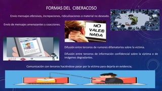 FORMAS DEL CIBERACOSO
Comunicación con terceros haciéndose pasar por la víctima para dejarla en evidencia;
Envío mensajes ofensivos, increpaciones, ridiculizaciones o material no deseado.
Envío de mensajes amenazantes y coacciones.
Difusión entre terceros de rumores difamatorios sobre la víctima.
Difusión entre terceros de información confidencial sobre la víctima o de
imágenes degradantes.
 