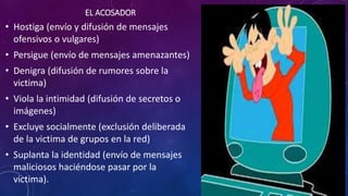 EL ACOSADOR
• Hostiga (envío y difusión de mensajes
ofensivos o vulgares)
• Persigue (envío de mensajes amenazantes)
• Denigra (difusión de rumores sobre la
victima)
• Viola la intimidad (difusión de secretos o
imágenes)
• Excluye socialmente (exclusión deliberada
de la victima de grupos en la red)
• Suplanta la identidad (envío de mensajes
maliciosos haciéndose pasar por la
victima).
 