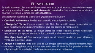 EL ESPECTADOR
En todo acoso escolar y especialmente en los casos de ciberacoso no solo intervienen
víctima y acosador. Esto no es exclusivamente cosa de dos. Hay un tercer actor de una
enorme relevancia y es/son los ESPECTADORES.
El espectador es parte de la solución. ¿Quién quiere ayudar?
• Censúralo activamente. Muéstrate contrario a este tipo de actitudes.
• ¿Divulgarlo? ¡Yo no! Esta es la parte más fácil. Tan sencillo como no reenviar esa
foto, no retwittear esa frase insultante. Que esa cadena se rompa en ti.
• Denúncialo en las redes. La mayor parte las redes sociales tienen habilitados
mecanismos para poder denunciar los contenidos abusivos u ofensivos.
• ¡Haz algo y hazlo ya! Que no te preocupe ser el primero en dar un paso al frente,
verás que no eres el único.
• Apoyar a la víctima Tanto si es uno de tus amigos como si no, trata de hacerle llegar
tu apoyo. Asegúrate de que sabe que estás con él. Uno de los grandes males del
ciberacosado es la soledad con la que suele afrontar el problema.
 
