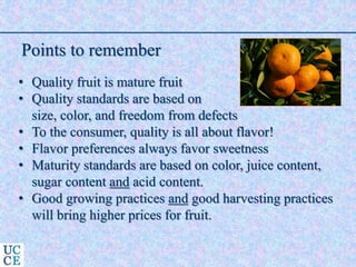 Points to remember
• Quality fruit is mature fruit
• Quality standards are based on
size, color, and freedom from defects
• To the consumer, quality is all about flavor!
• Flavor preferences always favor sweetness
• Maturity standards are based on color, juice content,
sugar content and acid content.
• Good growing practices and good harvesting practices
will bring higher prices for fruit.
 