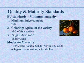 Quality & Maturity Standards
EU standards – Minimum maturity
1. Minimum juice content:
33%
2. Coloring: typical of the variety
>1/3 of fruit surface
3. Sugar: Acid ratio
TSS:1% acid
Moderate Maturity
• >8% Total Soluble Solids (°Brix):1 % acids
– Sugars rise as mature, acids decline
 