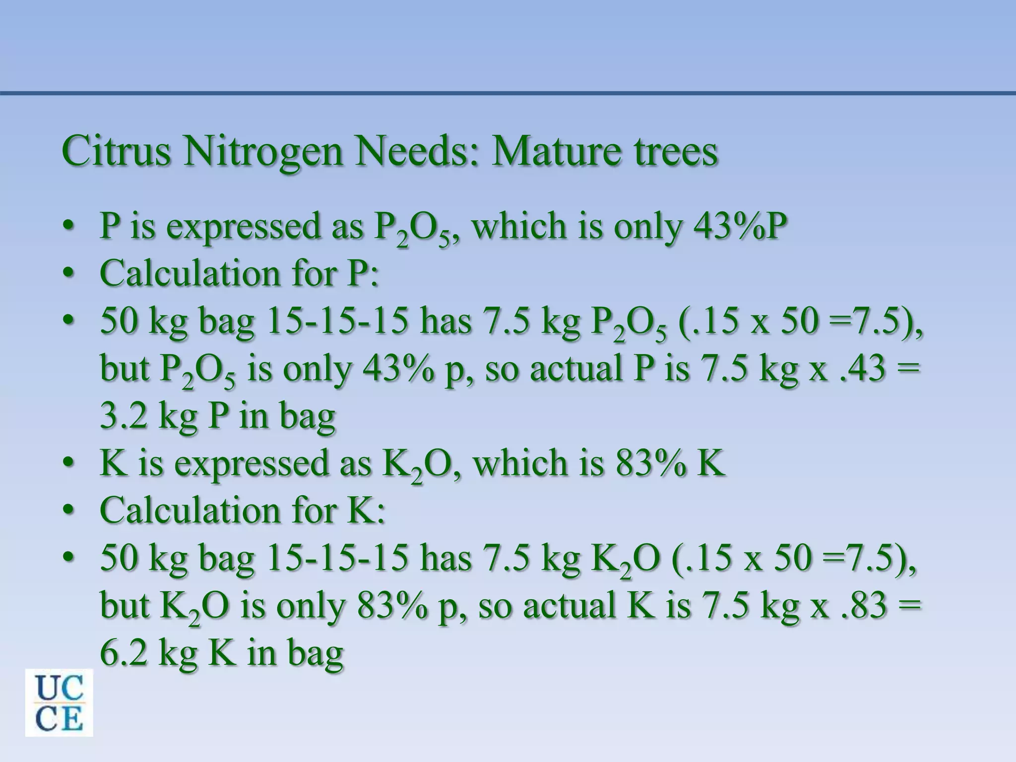Citrus Nitrogen Needs: Mature trees
• P is expressed as P2O5, which is only 43%P
• Calculation for P:
• 50 kg bag 15-15-15 has 7.5 kg P2O5 (.15 x 50 =7.5),
but P2O5 is only 43% p, so actual P is 7.5 kg x .43 =
3.2 kg P in bag
• K is expressed as K2O, which is 83% K
• Calculation for K:
• 50 kg bag 15-15-15 has 7.5 kg K2O (.15 x 50 =7.5),
but K2O is only 83% p, so actual K is 7.5 kg x .83 =
6.2 kg K in bag
 