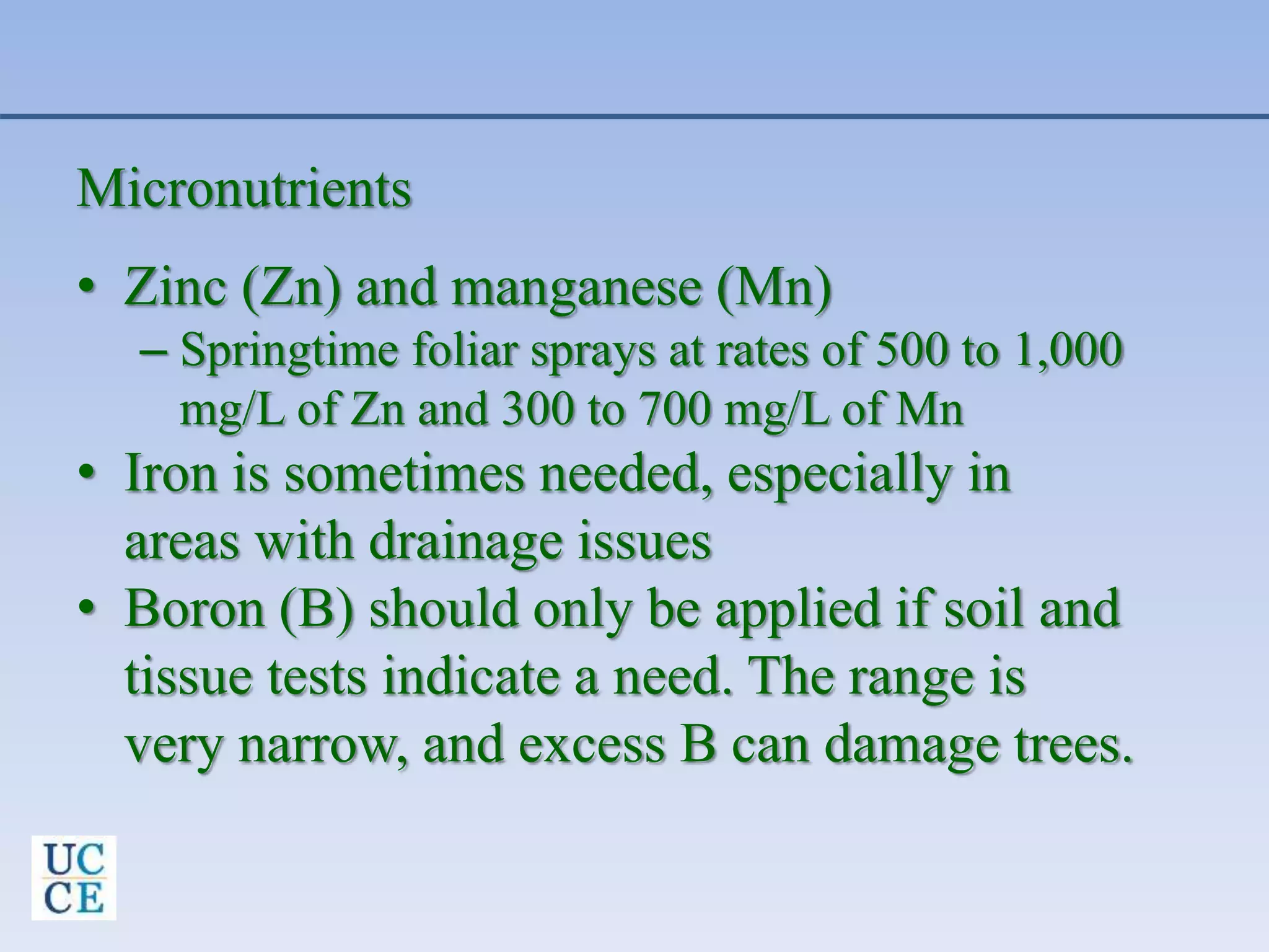 Micronutrients
• Zinc (Zn) and manganese (Mn)
– Springtime foliar sprays at rates of 500 to 1,000
mg/L of Zn and 300 to 700 mg/L of Mn
• Iron is sometimes needed, especially in
areas with drainage issues
• Boron (B) should only be applied if soil and
tissue tests indicate a need. The range is
very narrow, and excess B can damage trees.
 