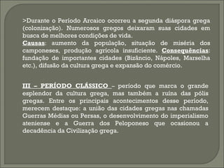 >Durante o Período Arcaico ocorreu a segunda diáspora grega
(colonização). Numerosos gregos deixaram suas cidades em
busca de melhores condições de vida.
Causas: aumento da população, situação de miséria dos
camponeses, produção agrícola insuficiente. Consequências:
fundação de importantes cidades (Bizâncio, Nápoles, Marselha
etc.), difusão da cultura grega e expansão do comércio.
III – PERÍODO CLÁSSICO – período que marca o grande
esplendor da cultura grega, mas também a ruína das pólis
gregas. Entre os principais acontecimentos desse período,
merecem destaque: a união das cidades gregas nas chamadas
Guerras Médias ou Persas, o desenvolvimento do imperialismo
ateniense e a Guerra dos Peloponeso que ocasionou a
decadência da Civilização grega.

 